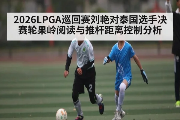 2026LPGA巡回赛刘艳对泰国选手决赛轮果岭阅读与推杆距离控制分析